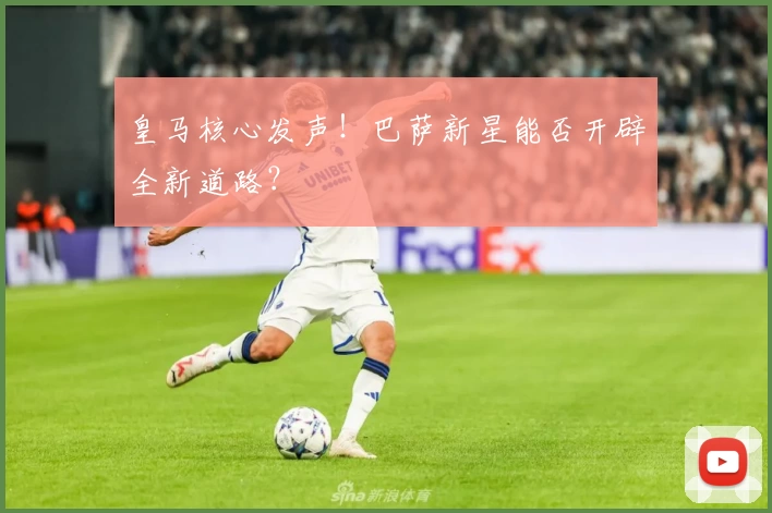 皇马核心发声!巴萨新星能否开辟全新道路?