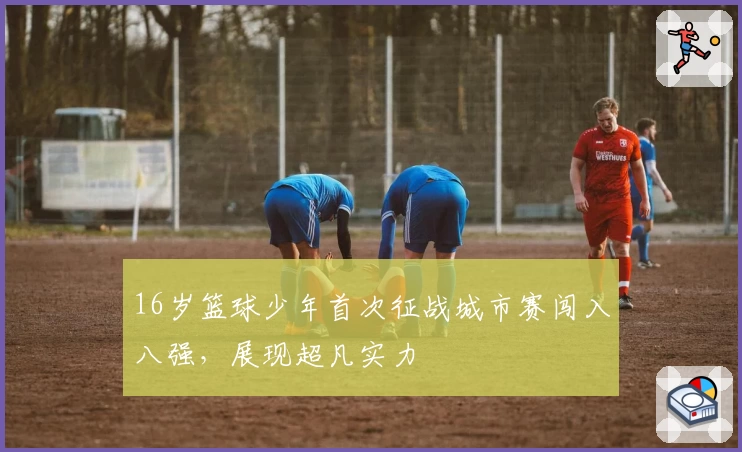 16岁篮球少年首次征战城市赛闯入八强，展现超凡实力