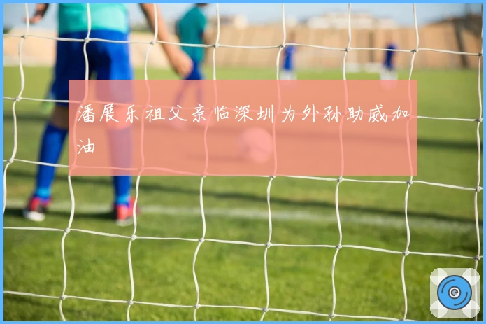 潘展乐祖父亲临深圳为外孙助威加油