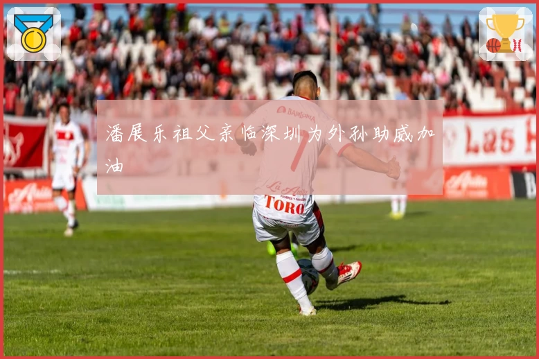 潘展乐祖父亲临深圳为外孙助威加油