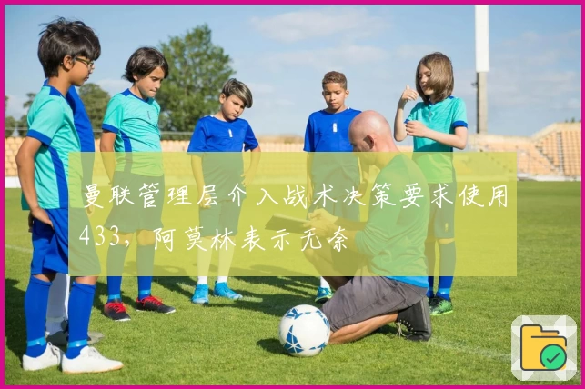 曼联管理层介入战术决策要求使用433,阿莫林表示无奈