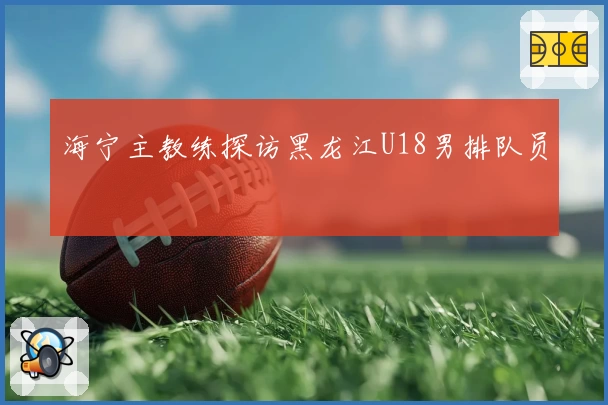 海宁主教练探访黑龙江U18男排队员