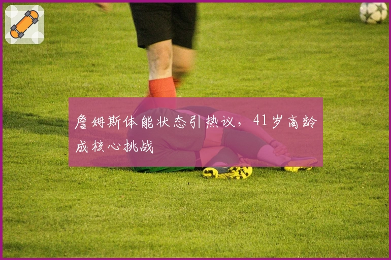 詹姆斯体能状态引热议，41岁高龄成核心挑战