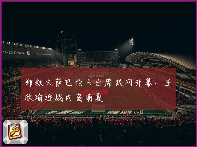 郑钦文萨巴伦卡出席武网开幕，王欣瑜迎战内岛萌夏