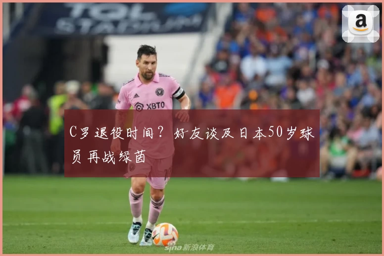 C罗退役时间？好友谈及日本50岁球员再战绿茵