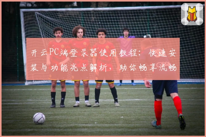 开云PC端登录器使用教程：快速安装与功能亮点解析，助你畅享流畅登录体验